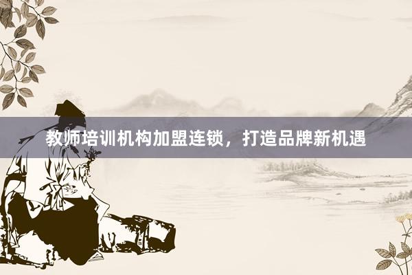 教师培训机构加盟连锁，打造品牌新机遇